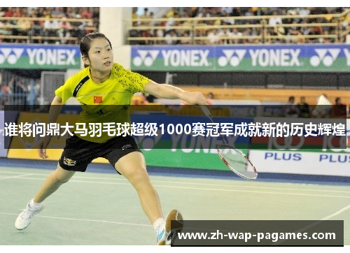 谁将问鼎大马羽毛球超级1000赛冠军成就新的历史辉煌 谁将问鼎大马羽毛球超级1000赛冠军成就新的历史辉煌