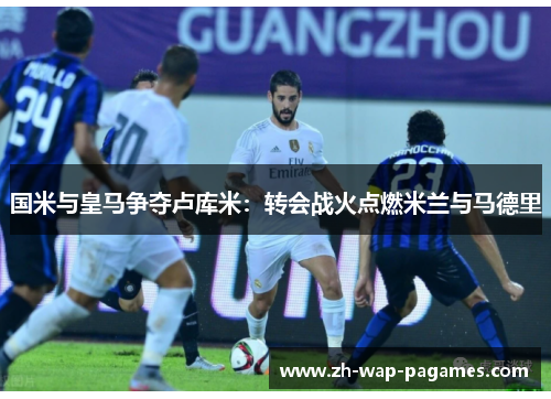 国米与皇马争夺卢库米：转会战火点燃米兰与马德里