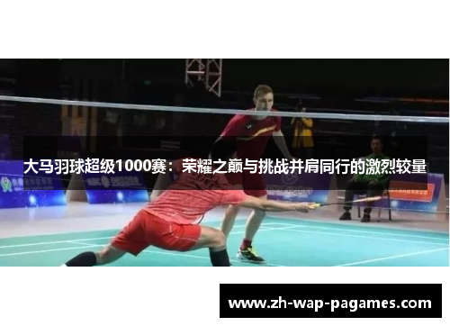 大马羽球超级1000赛:荣耀之巅与挑战并肩同行的激烈较量 大马羽球超级1000赛:荣耀之巅与挑战并肩同行的激烈较量