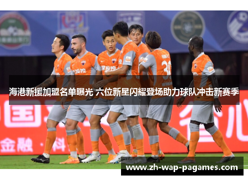 海港新援加盟名单曝光 六位新星闪耀登场助力球队冲击新赛季
