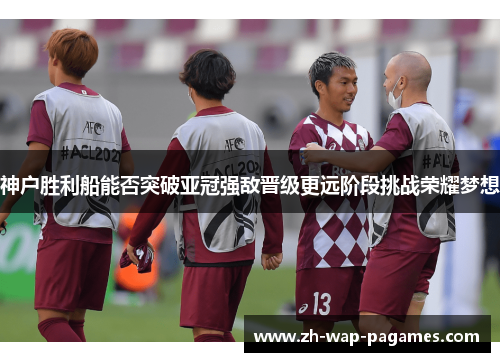 神户胜利船能否突破亚冠强敌晋级更远阶段挑战荣耀梦想