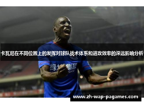 卡瓦尼在不同位置上的发挥对球队战术体系和进攻效率的深远影响分析 卡瓦尼在不同位置上的发挥对球队战术体系和进攻效率的深远影响分析