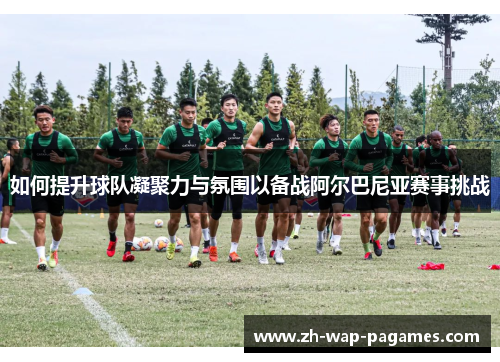 如何提升球队凝聚力与氛围以备战阿尔巴尼亚赛事挑战