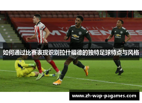 如何通过比赛表现识别拉什福德的独特足球特点与风格 如何通过比赛表现识别拉什福德的独特足球特点与风格
