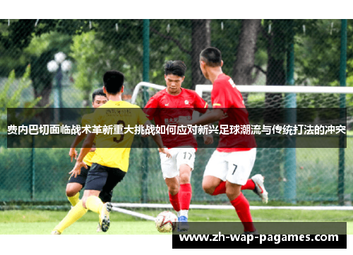 费内巴切面临战术革新重大挑战如何应对新兴足球潮流与传统打法的冲突 费内巴切面临战术革新重大挑战如何应对新兴足球潮流与传统打法的冲突