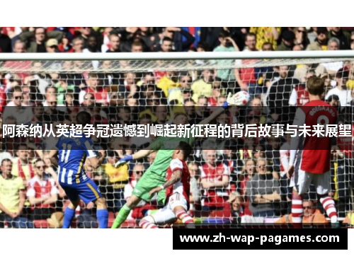 阿森纳从英超争冠遗憾到崛起新征程的背后故事与未来展望 阿森纳从英超争冠遗憾到崛起新征程的背后故事与未来展望