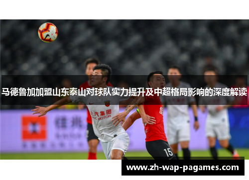 马德鲁加加盟山东泰山对球队实力提升及中超格局影响的深度解读 马德鲁加加盟山东泰山对球队实力提升及中超格局影响的深度解读