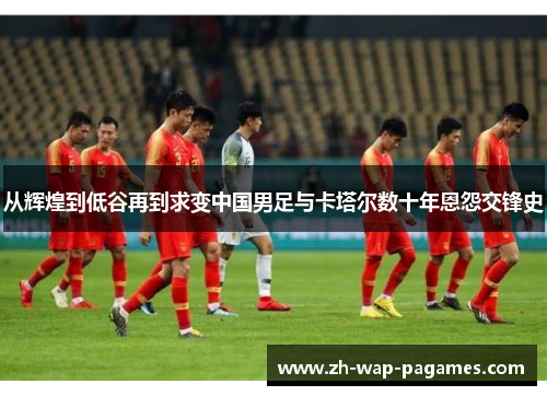 从辉煌到低谷再到求变中国男足与卡塔尔数十年恩怨交锋史