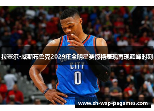 拉塞尔·威斯布鲁克2029年全明星赛惊艳表现再现巅峰时刻 拉塞尔·威斯布鲁克2029年全明星赛惊艳表现再现巅峰时刻