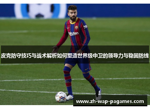 皮克防守技巧与战术解析如何塑造世界级中卫的领导力与稳固防线 皮克防守技巧与战术解析如何塑造世界级中卫的领导力与稳固防线