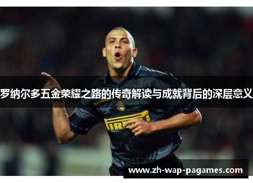 罗纳尔多五金荣耀之路的传奇解读与成就背后的深层意义 罗纳尔多五金荣耀之路的传奇解读与成就背后的深层意义
