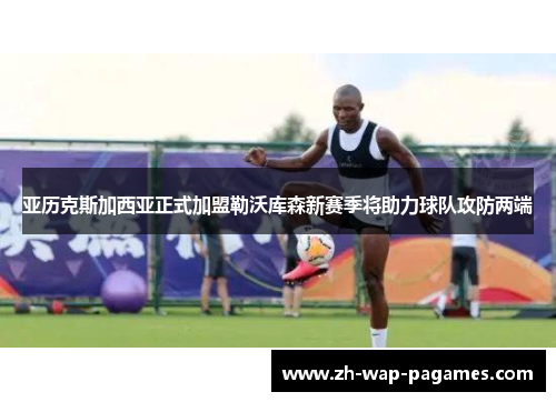 亚历克斯加西亚正式加盟勒沃库森新赛季将助力球队攻防两端