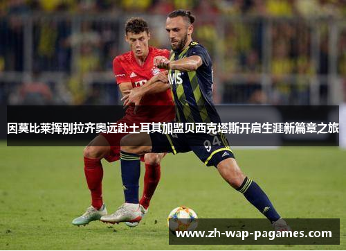 因莫比莱挥别拉齐奥远赴土耳其加盟贝西克塔斯开启生涯新篇章之旅 因莫比莱挥别拉齐奥远赴土耳其加盟贝西克塔斯开启生涯新篇章之旅